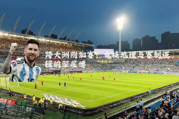 跨大洲附加赛:竞技地理与赛制逻辑的深层博弈